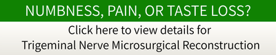 NUMBNESS, PAIN, OR TASTE LOSS?Click here to view details for Trigeminal Nerve Microsurgical Reconstruction